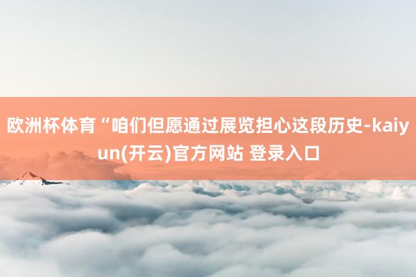 欧洲杯体育“咱们但愿通过展览担心这段历史-kaiyun(开云)官方网站 登录入口