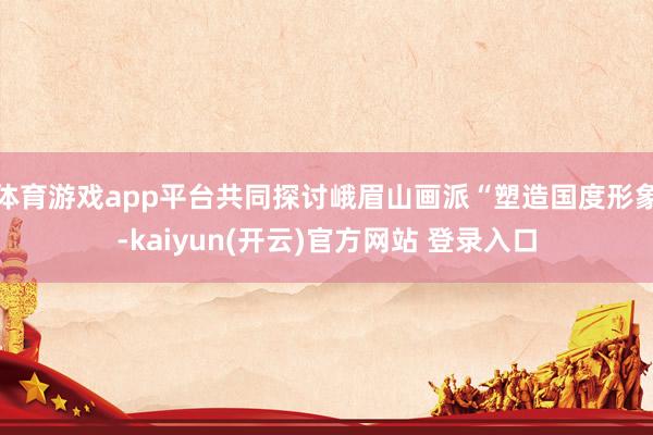 体育游戏app平台共同探讨峨眉山画派“塑造国度形象-kaiyun(开云)官方网站 登录入口