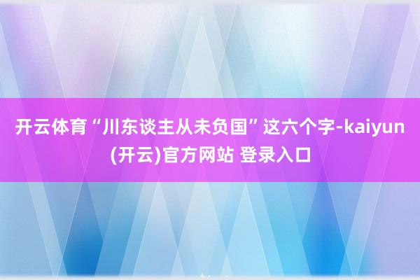 开云体育“川东谈主从未负国”这六个字-kaiyun(开云)官方网站 登录入口