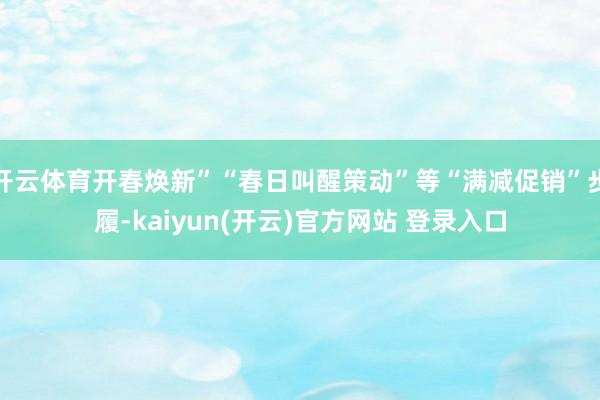 开云体育开春焕新”“春日叫醒策动”等“满减促销”步履-kaiyun(开云)官方网站 登录入口