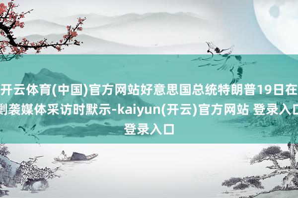 开云体育(中国)官方网站好意思国总统特朗普19日在剿袭媒体采访时默示-kaiyun(开云)官方网站 登录入口