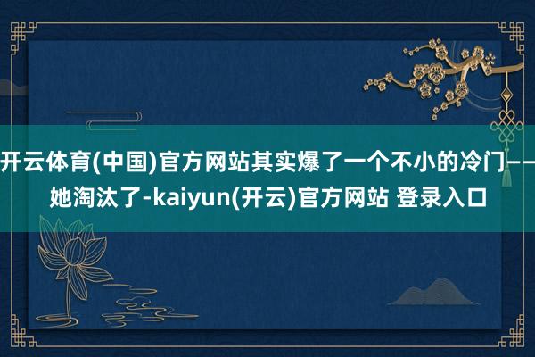 开云体育(中国)官方网站其实爆了一个不小的冷门——她淘汰了-kaiyun(开云)官方网站 登录入口