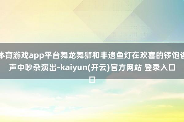 体育游戏app平台舞龙舞狮和非遗鱼灯在欢喜的锣饱读声中吵杂演出-kaiyun(开云)官方网站 登录入口