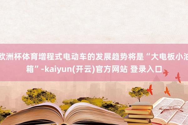欧洲杯体育增程式电动车的发展趋势将是“大电板小油箱”-kaiyun(开云)官方网站 登录入口