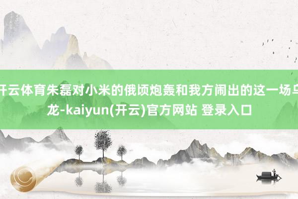开云体育朱磊对小米的俄顷炮轰和我方闹出的这一场乌龙-kaiyun(开云)官方网站 登录入口