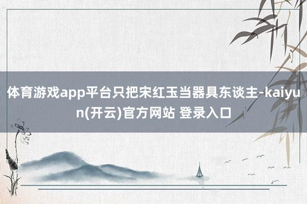 体育游戏app平台只把宋红玉当器具东谈主-kaiyun(开云)官方网站 登录入口