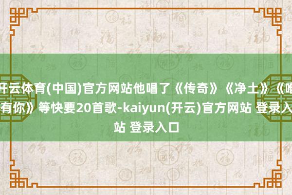 开云体育(中国)官方网站他唱了《传奇》《净土》《唯有有你》等快要20首歌-kaiyun(开云)官方网站 登录入口