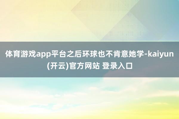 体育游戏app平台之后环球也不肯意她学-kaiyun(开云)官方网站 登录入口