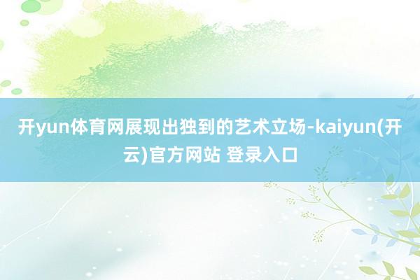开yun体育网展现出独到的艺术立场-kaiyun(开云)官方网站 登录入口