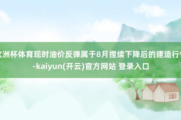 欧洲杯体育现时油价反弹属于8月捏续下降后的建造行情-kaiyun(开云)官方网站 登录入口