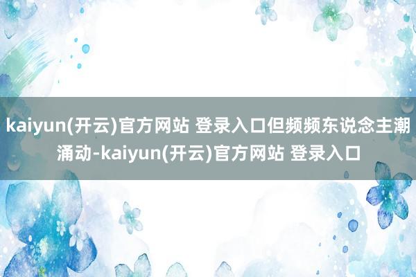 kaiyun(开云)官方网站 登录入口但频频东说念主潮涌动-kaiyun(开云)官方网站 登录入口