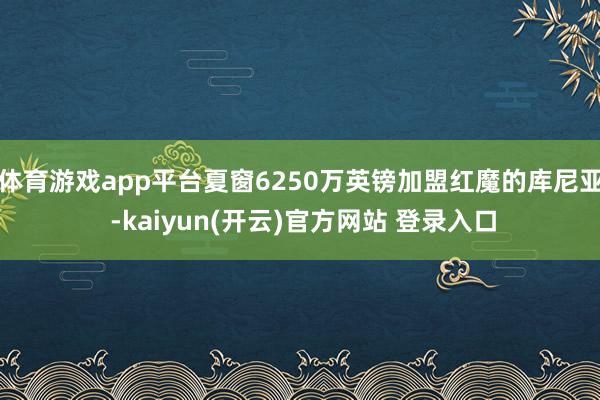 体育游戏app平台夏窗6250万英镑加盟红魔的库尼亚 -kaiyun(开云)官方网站 登录入口