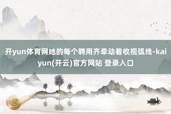 开yun体育网她的每个聘用齐牵动着收视弧线-kaiyun(开云)官方网站 登录入口
