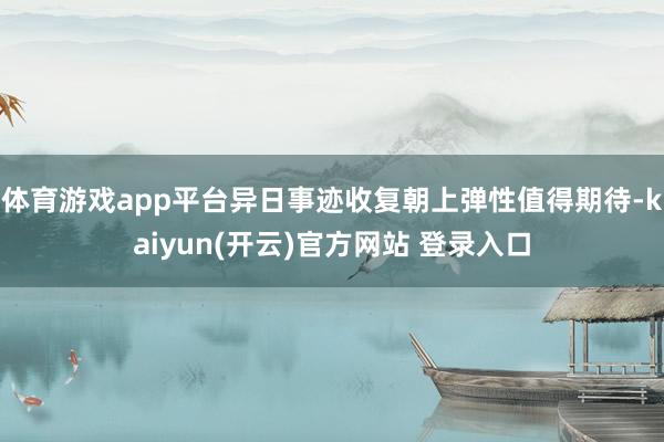 体育游戏app平台异日事迹收复朝上弹性值得期待-kaiyun(开云)官方网站 登录入口