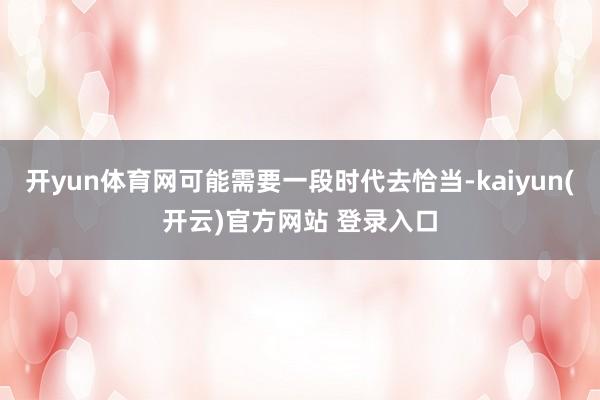 开yun体育网可能需要一段时代去恰当-kaiyun(开云)官方网站 登录入口