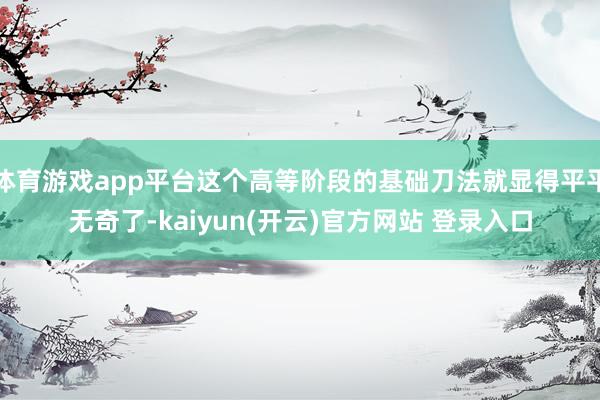 体育游戏app平台这个高等阶段的基础刀法就显得平平无奇了-kaiyun(开云)官方网站 登录入口