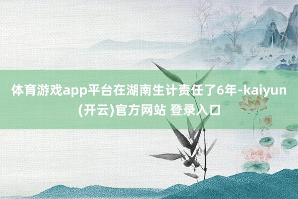 体育游戏app平台在湖南生计责任了6年-kaiyun(开云)官方网站 登录入口