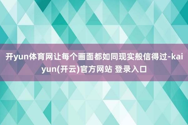 开yun体育网让每个画面都如同现实般信得过-kaiyun(开云)官方网站 登录入口