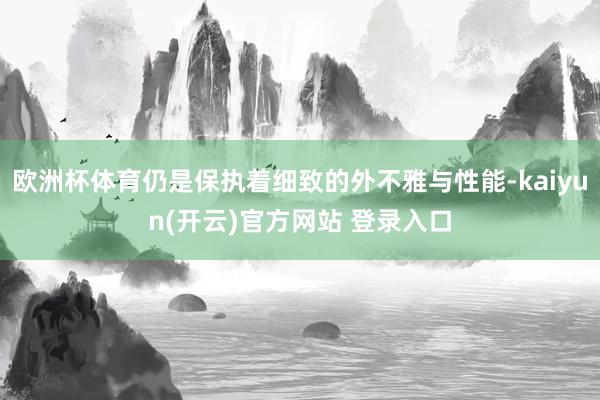 欧洲杯体育仍是保执着细致的外不雅与性能-kaiyun(开云)官方网站 登录入口