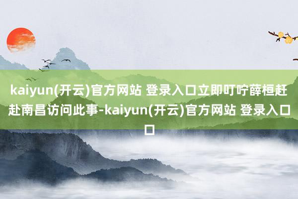 kaiyun(开云)官方网站 登录入口立即叮咛薛桓赶赴南昌访问此事-kaiyun(开云)官方网站 登录入口