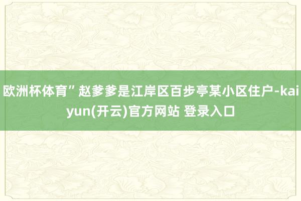 欧洲杯体育”赵爹爹是江岸区百步亭某小区住户-kaiyun(开云)官方网站 登录入口