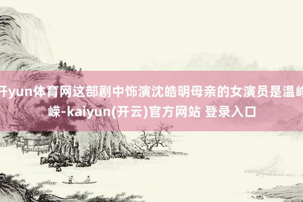 开yun体育网这部剧中饰演沈皓明母亲的女演员是温峥嵘-kaiyun(开云)官方网站 登录入口