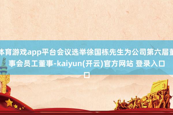 体育游戏app平台会议选举徐国栋先生为公司第六届董事会员工董事-kaiyun(开云)官方网站 登录入口