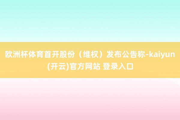 欧洲杯体育首开股份（维权）发布公告称-kaiyun(开云)官方网站 登录入口