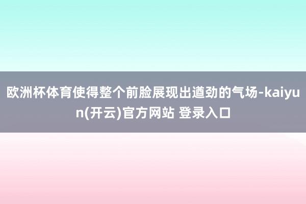 欧洲杯体育使得整个前脸展现出遒劲的气场-kaiyun(开云)官方网站 登录入口