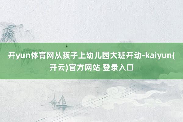 开yun体育网从孩子上幼儿园大班开动-kaiyun(开云)官方网站 登录入口
