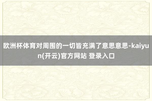 欧洲杯体育对周围的一切皆充满了意思意思-kaiyun(开云)官方网站 登录入口