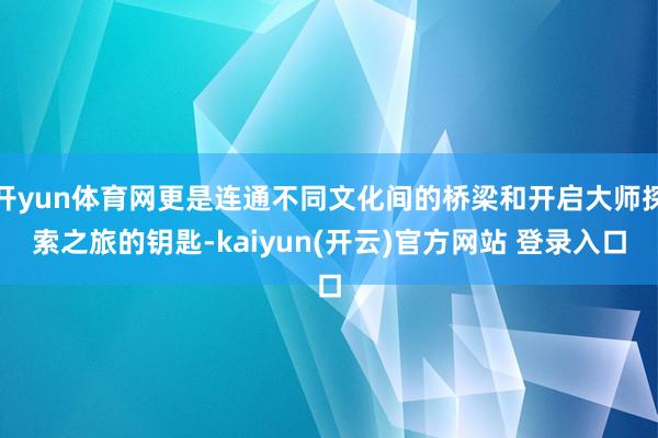 开yun体育网更是连通不同文化间的桥梁和开启大师探索之旅的钥匙-kaiyun(开云)官方网站 登录入口