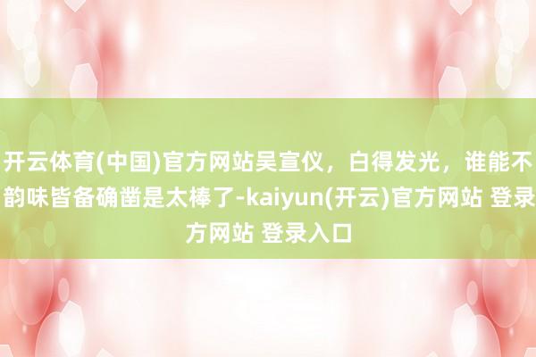 开云体育(中国)官方网站吴宣仪，白得发光，谁能不爱，韵味皆备确凿是太棒了-kaiyun(开云)官方网站 登录入口