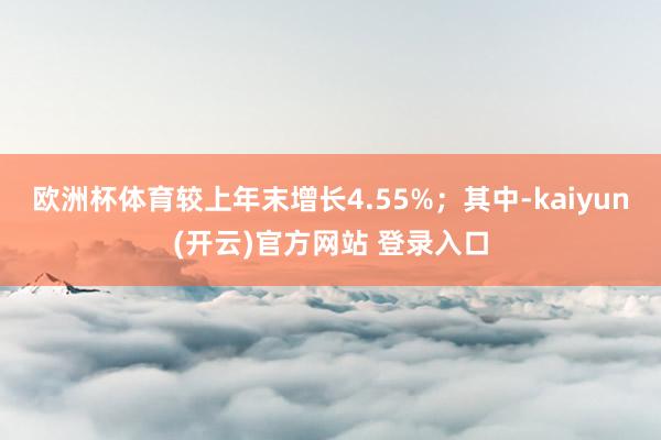 欧洲杯体育较上年末增长4.55%；其中-kaiyun(开云)官方网站 登录入口