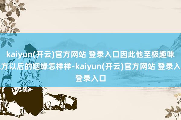 kaiyun(开云)官方网站 登录入口因此他至极趣味我方以后的姻缘怎样样-kaiyun(开云)官方网站 登录入口