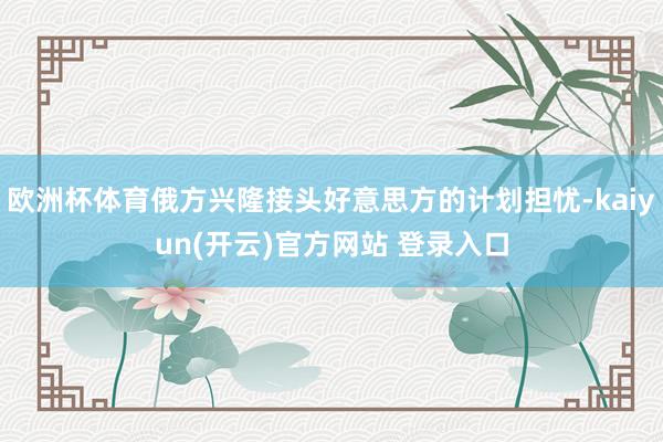 欧洲杯体育俄方兴隆接头好意思方的计划担忧-kaiyun(开云)官方网站 登录入口