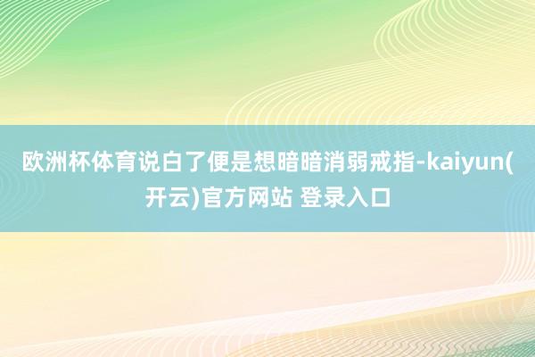 欧洲杯体育说白了便是想暗暗消弱戒指-kaiyun(开云)官方网站 登录入口