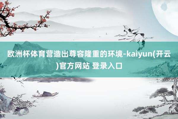 欧洲杯体育营造出尊容隆重的环境-kaiyun(开云)官方网站 登录入口
