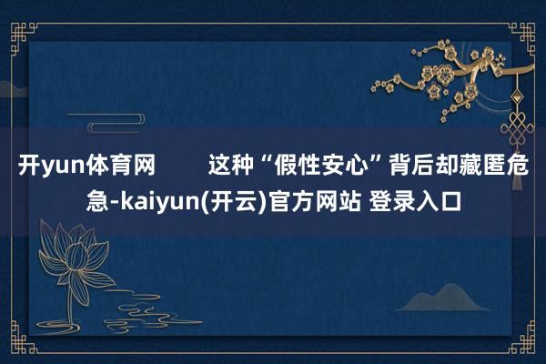 开yun体育网 这种“假性安心”背后却藏匿危急-kaiyun(开云)官方网站 登录入口