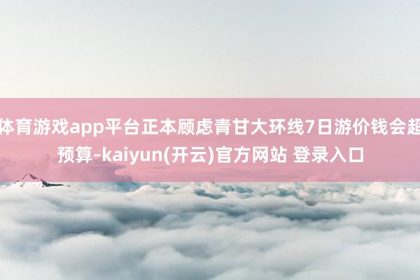 体育游戏app平台正本顾虑青甘大环线7日游价钱会超预算-kaiyun(开云)官方网站 登录入口
