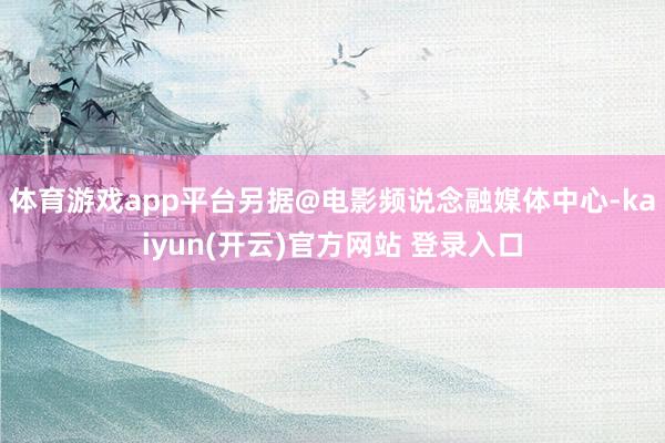 体育游戏app平台另据@电影频说念融媒体中心-kaiyun(开云)官方网站 登录入口