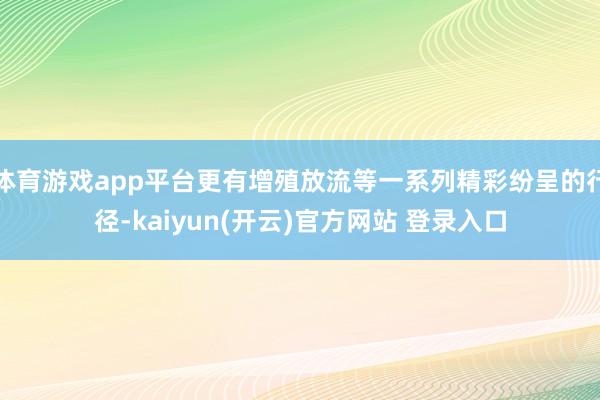 体育游戏app平台更有增殖放流等一系列精彩纷呈的行径-kaiyun(开云)官方网站 登录入口