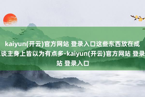 kaiyun(开云)官方网站 登录入口这些东西放在成年东谈主身上皆以为有点多-kaiyun(开云)官方网站 登录入口