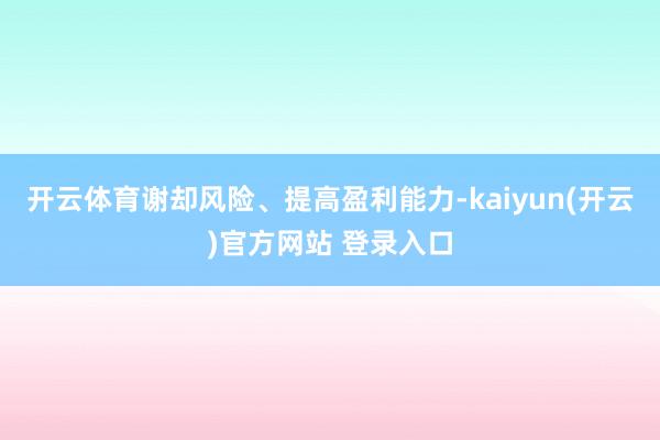 开云体育谢却风险、提高盈利能力-kaiyun(开云)官方网站 登录入口