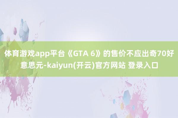 体育游戏app平台《GTA 6》的售价不应出奇70好意思元-kaiyun(开云)官方网站 登录入口