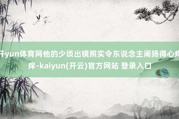 开yun体育网他的少顷出镜照实令东说念主阐扬得心痒痒-kaiyun(开云)官方网站 登录入口