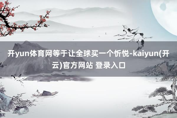 开yun体育网等于让全球买一个忻悦-kaiyun(开云)官方网站 登录入口