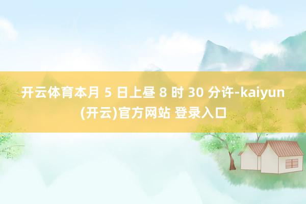 开云体育本月 5 日上昼 8 时 30 分许-kaiyun(开云)官方网站 登录入口
