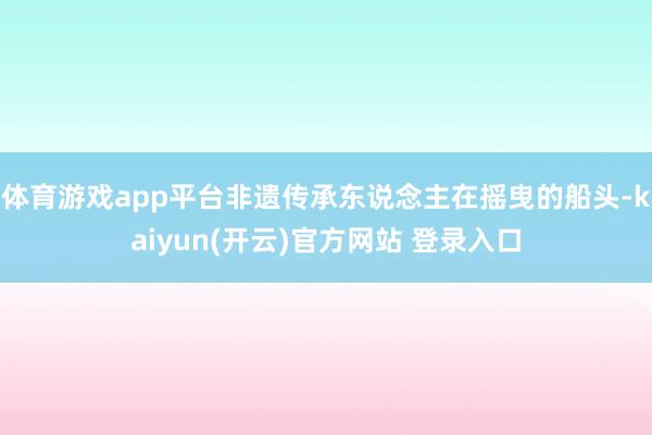 体育游戏app平台非遗传承东说念主在摇曳的船头-kaiyun(开云)官方网站 登录入口