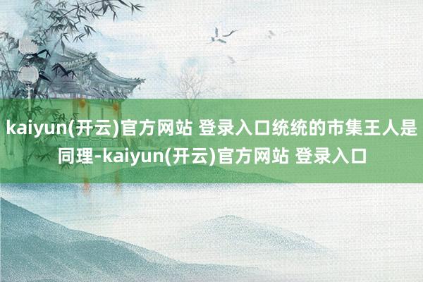 kaiyun(开云)官方网站 登录入口统统的市集王人是同理-kaiyun(开云)官方网站 登录入口